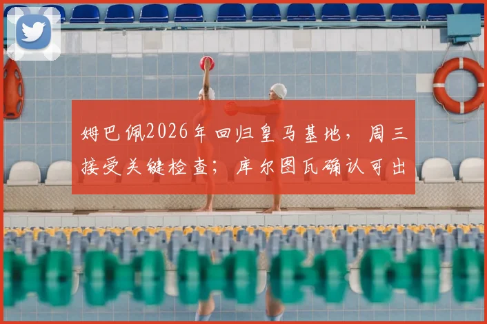 姆巴佩2026年回归皇马基地，周三接受关键检查；库尔图瓦确认可出战国家德比，伤病进展全解析