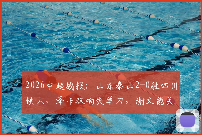 2026中超战报：山东泰山2-0胜四川铁人，泽卡双响失单刀，谢文能关键助攻成亮点