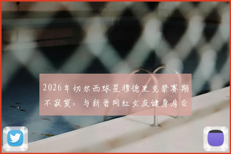 2026年切尔西球星穆德里克禁赛期不寂寞，与新晋网红女友健身房合练视频曝光引发热议