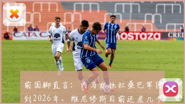 前国脚直言:内马尔独扛桑巴军团到2026年,维尼修斯目前还差几个档次