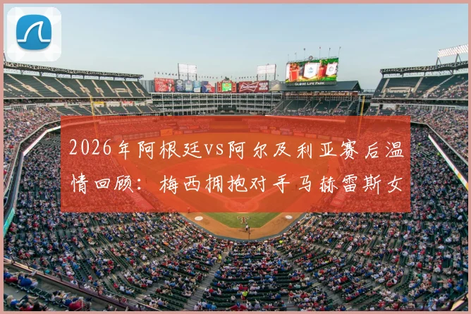 2026年阿根廷vs阿尔及利亚赛后温情回顾:梅西拥抱对手马赫雷斯女儿瞬间,赛场之外的人性光辉