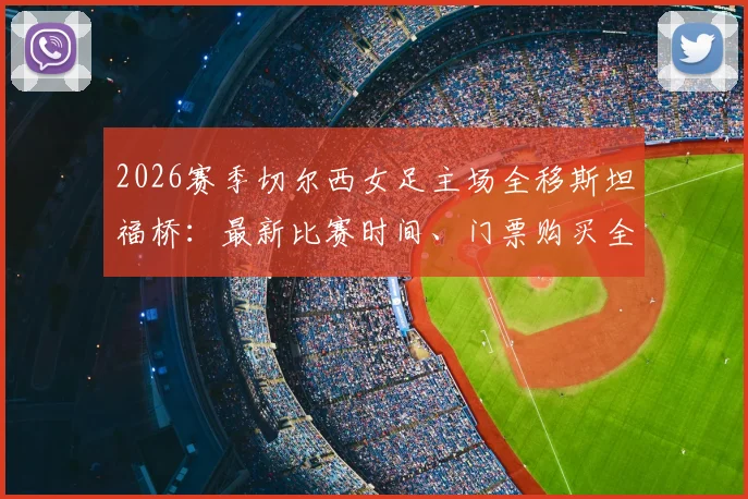 2026赛季切尔西女足主场全移斯坦福桥：最新比赛时间、门票购买全攻略与观赛体验深度解析