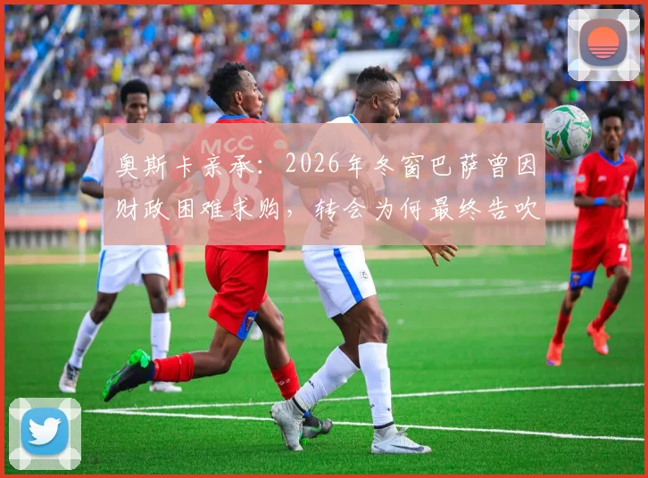 奥斯卡亲承:2026年冬窗巴萨曾因财政困难求购,转会为何最终告吹?解析背后原因