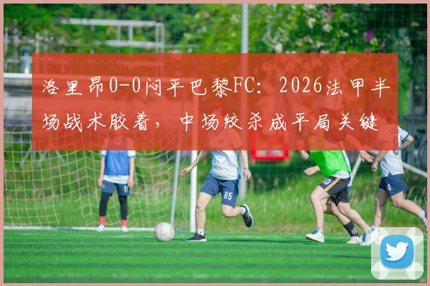 洛里昂0-0闷平巴黎FC：2026法甲半场战术胶着，中场绞杀成平局关键