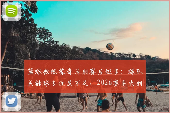 篮球教练蒙哥马利赛后坦言:球队关键球专注度不足,2026赛季失利我负全责