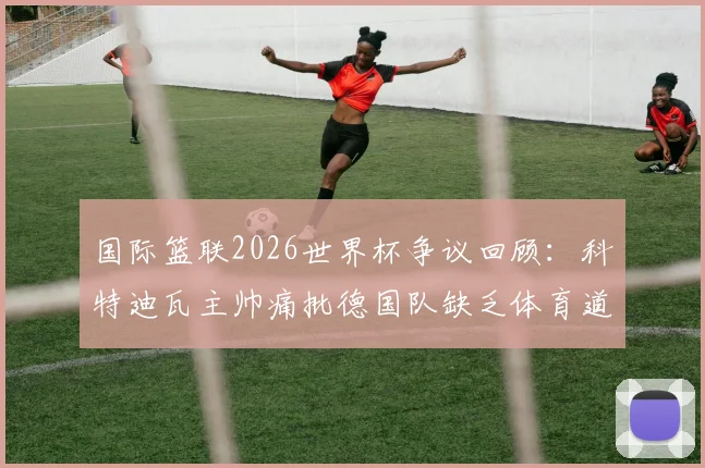 国际篮联2026世界杯争议回顾：科特迪瓦主帅痛批德国队缺乏体育道德，详述布朗曾口出狂言事件始末