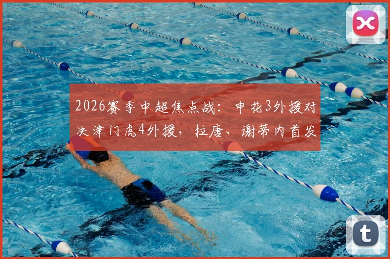 2026赛季中超焦点战:申花3外援对决津门虎4外援,拉唐、谢蒂内首发看点解析