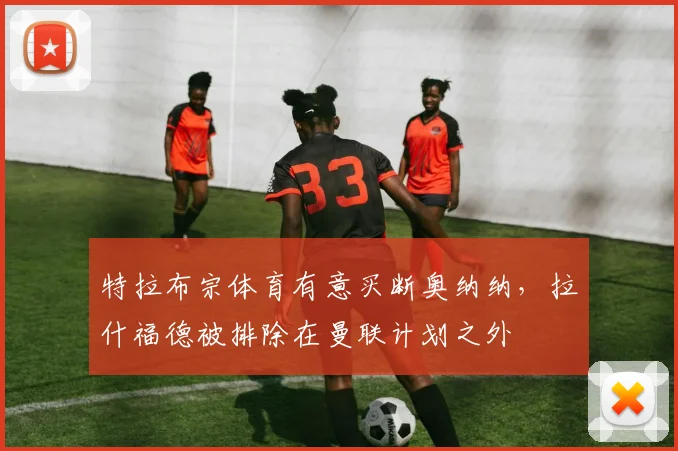 特拉布宗体育有意买断奥纳纳,拉什福德被排除在曼联计划之外