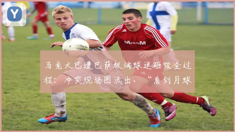 马竞大巴遭巴萨极端球迷砸毁全过程:冲突现场图流出,“看到月球背面”引发热议