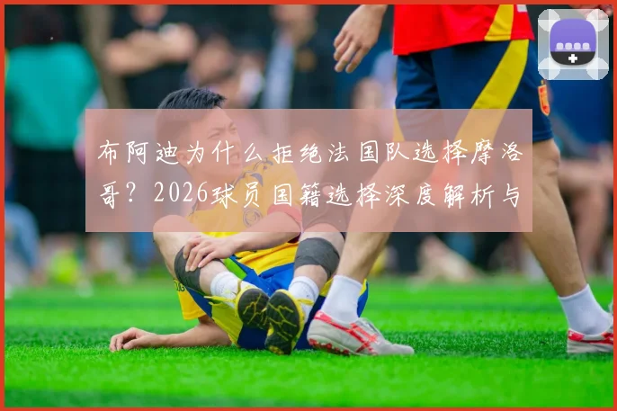 布阿迪为什么拒绝法国队选择摩洛哥?2026球员国籍选择深度解析与个人自豪感剖析