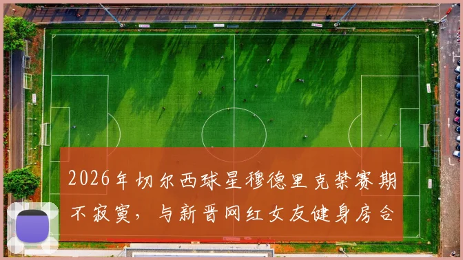 2026年切尔西球星穆德里克禁赛期不寂寞,与新晋网红女友健身房合练视频曝光引发热议