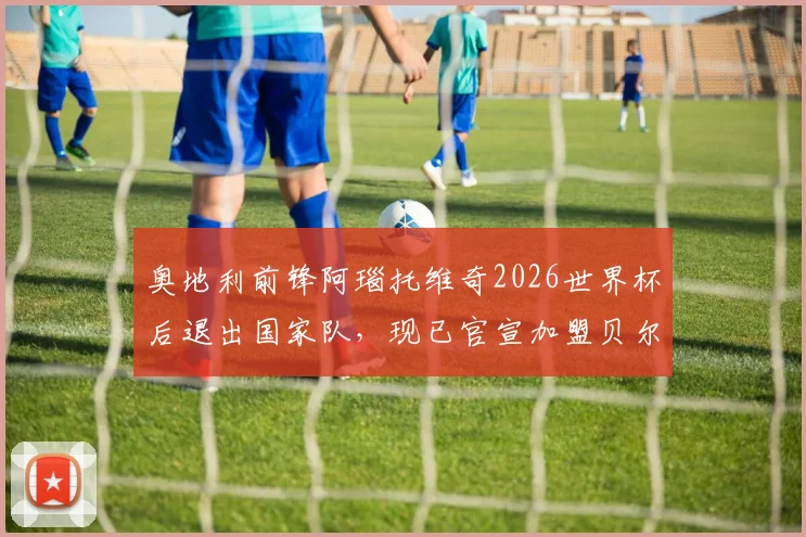 奥地利前锋阿瑙托维奇2026世界杯后退出国家队，现已官宣加盟贝尔格莱德红星身披7号球衣