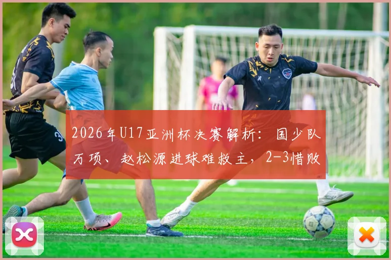 2026年U17亚洲杯决赛解析：国少队万项、赵松源进球难救主，2-3惜败日本失冠原因深度剖析