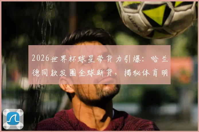 2026世界杯球星带货力引爆：哈兰德同款发圈全球断货，揭秘体育明星如何带动周边产品热销
