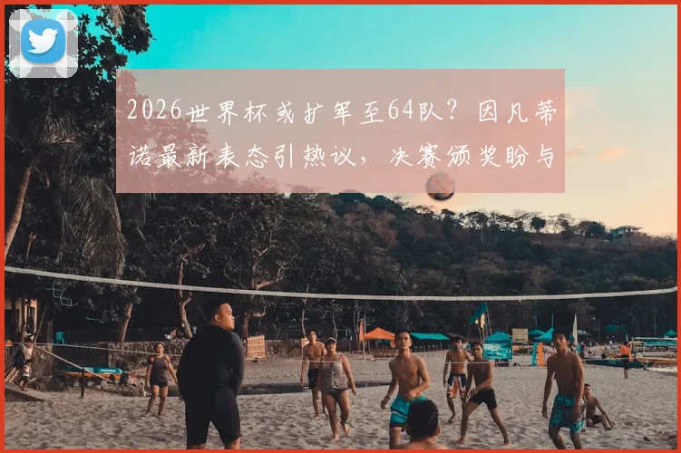 2026世界杯或扩军至64队?因凡蒂诺最新表态引热议,决赛颁奖盼与特朗普同台