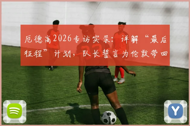 厄德高2026专访实录:详解“最后征程”计划,队长誓言为伦敦带回冠军奖杯
