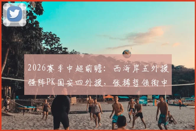 2026赛季中超前瞻：西海岸五外援强阵PK国安四外援，张稀哲领衔中场，张玉宁缺阵影响几何