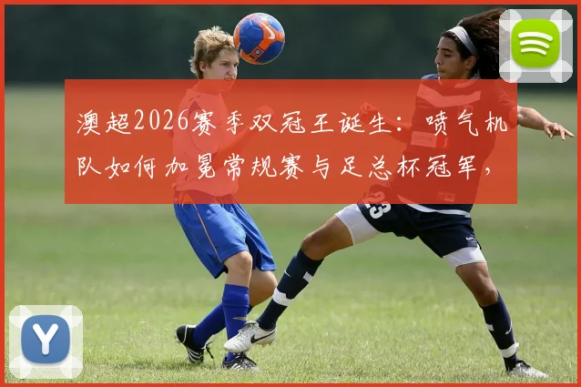 澳超2026赛季双冠王诞生:喷气机队如何加冕常规赛与足总杯冠军,盘点联赛历史仅三队达成此成就