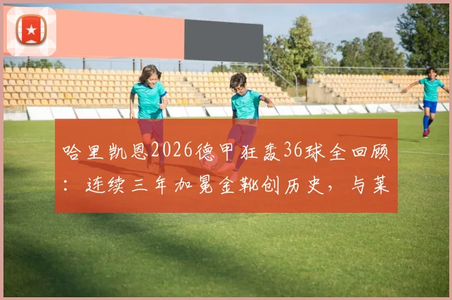 哈里凯恩2026德甲狂轰36球全回顾：连续三年加冕金靴创历史，与莱万数据对比深度分析