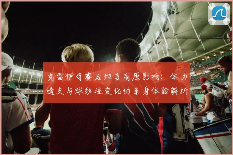 克雷伊奇赛后坦言高原影响:体力透支与球轨迹变化的亲身体验解析