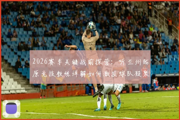 2026赛季关键战前探营:听兰州陇原竞技教练详解如何激发球队凝聚力克敌制胜