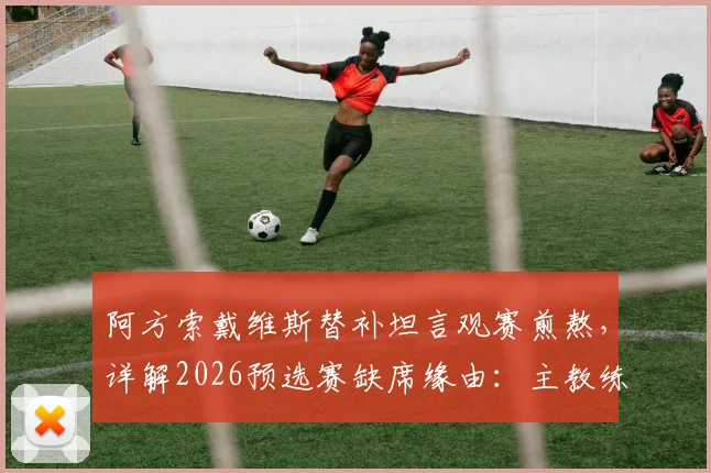 阿方索戴维斯替补坦言观赛煎熬,详解2026预选赛缺席缘由:主教练出于保护目的
