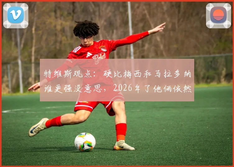 特维斯观点:硬比梅西和马拉多纳谁更强没意思,2026年了他俩依然是各自时代的王者