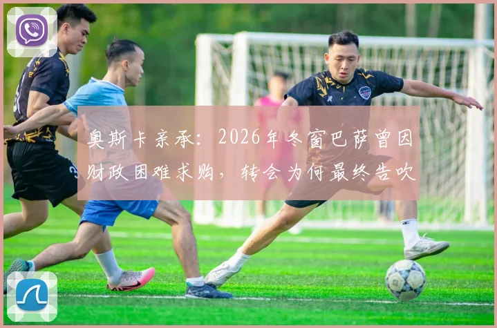 奥斯卡亲承：2026年冬窗巴萨曾因财政困难求购，转会为何最终告吹？解析背后原因