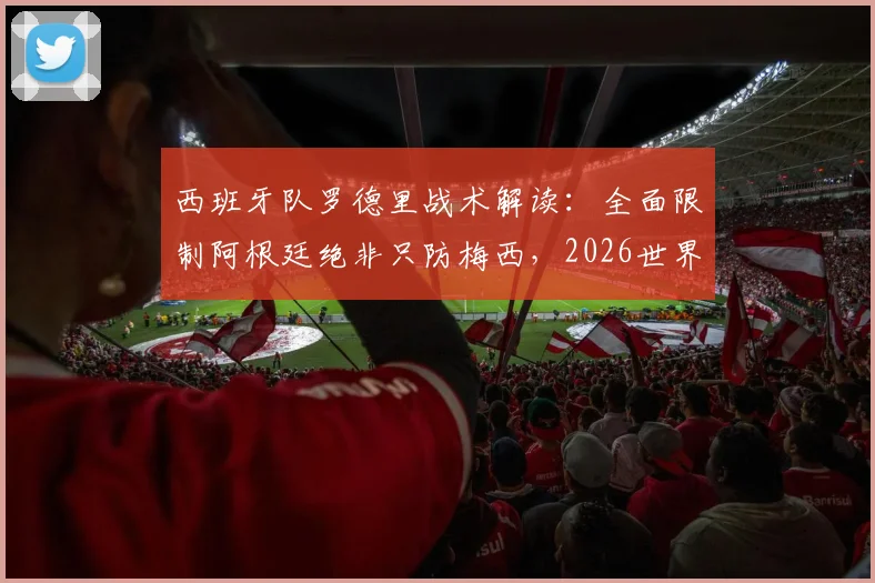 西班牙队罗德里战术解读:全面限制阿根廷绝非只防梅西,2026世界杯对决策略前瞻