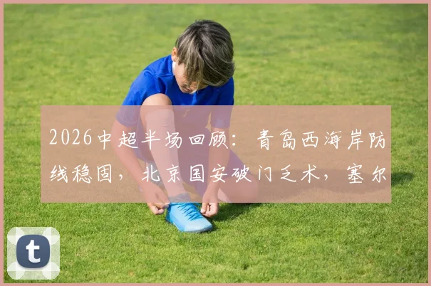 2026中超半场回顾:青岛西海岸防线稳固,北京国安破门乏术,塞尔吉尼奥关键机会解析