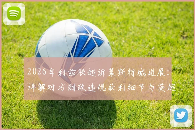 2026年利兹联起诉莱斯特城进展：详解对方财政违规获利细节与英超公平法案处罚先例