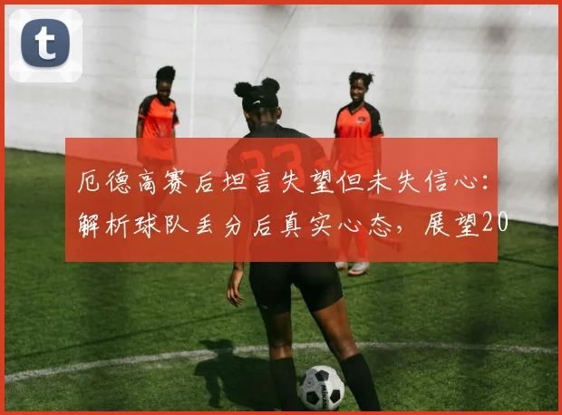 厄德高赛后坦言失望但未失信心:解析球队丢分后真实心态,展望2026赛季英超冠军归属