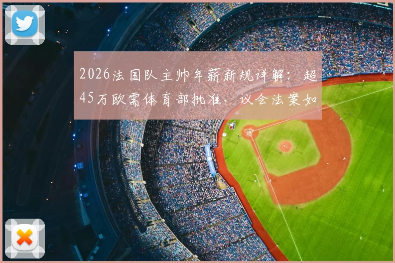 2026法国队主帅年薪新规详解：超45万欧需体育部批准，议会法案如何影响德尚或未来继任者？
