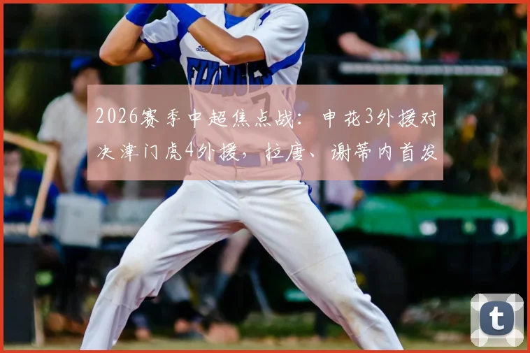 2026赛季中超焦点战：申花3外援对决津门虎4外援，拉唐、谢蒂内首发看点解析