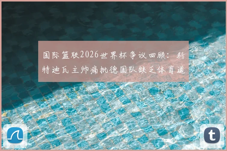 国际篮联2026世界杯争议回顾：科特迪瓦主帅痛批德国队缺乏体育道德，详述布朗曾口出狂言事件始末