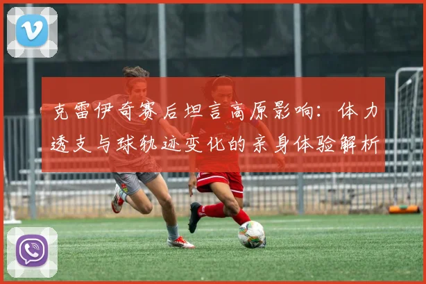 克雷伊奇赛后坦言高原影响：体力透支与球轨迹变化的亲身体验解析