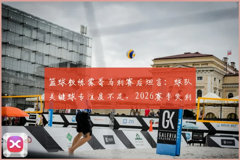 篮球教练蒙哥马利赛后坦言：球队关键球专注度不足，2026赛季失利我负全责
