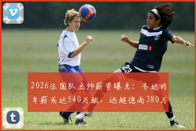 2026法国队主帅薪资曝光：齐达内年薪或达540万欧，远超德尚380万，谁将接任引关注