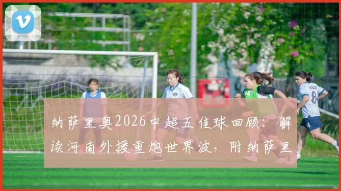 纳萨里奥2026中超五佳球回顾：解读河南外援重炮世界波，附纳萨里奥进球集锦视频与技术特点分析