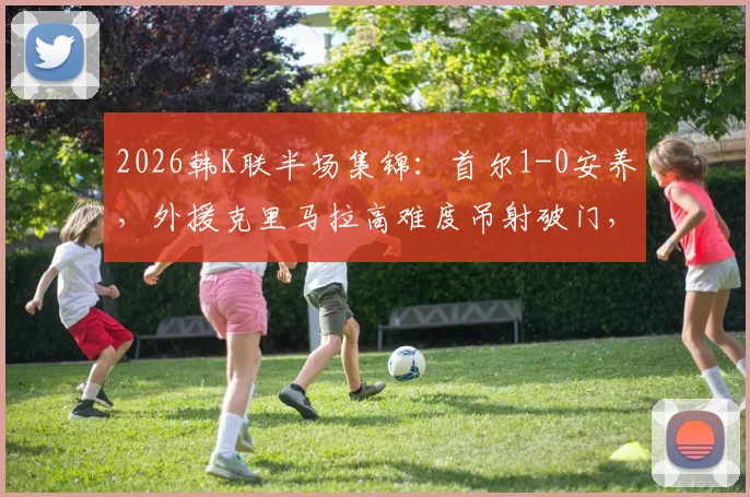 2026韩K联半场集锦：首尔1-0安养，外援克里马拉高难度吊射破门，球队积分榜争夺白热化