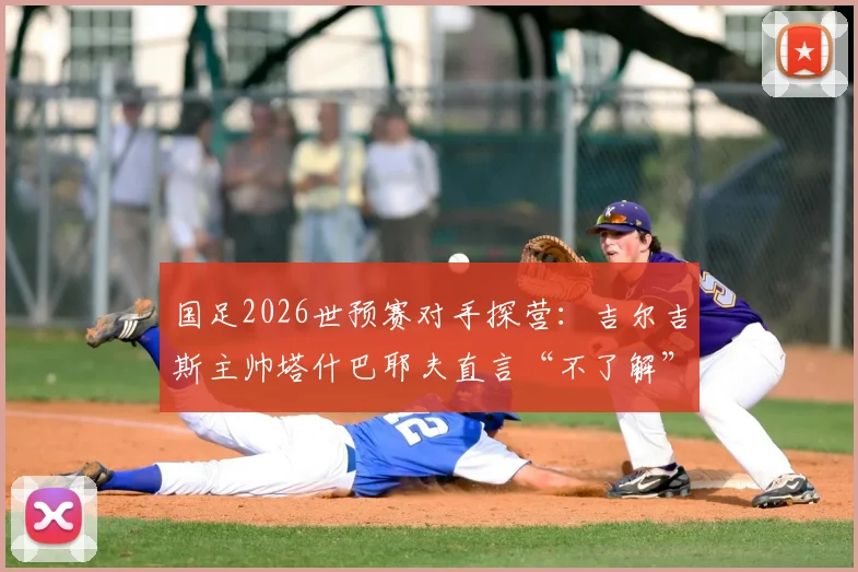 国足2026世预赛对手探营:吉尔吉斯主帅塔什巴耶夫直言“不了解”,其战术风格与中吉交战史全解析