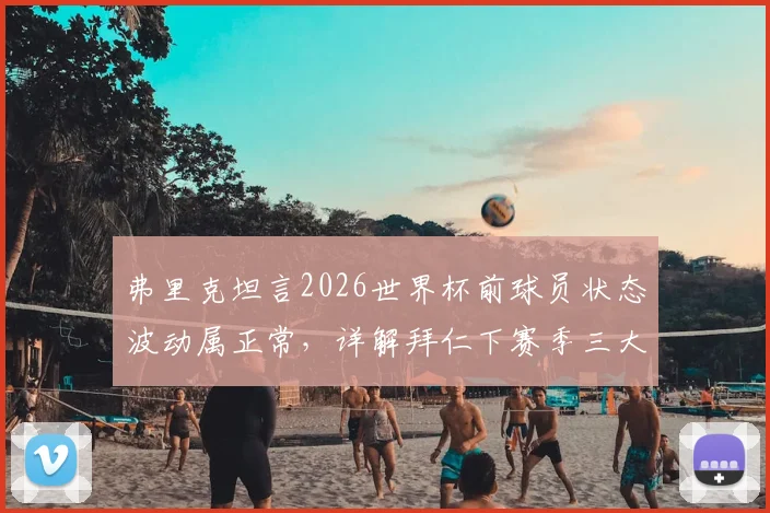 弗里克坦言2026世界杯前球员状态波动属正常，详解拜仁下赛季三大关键改进方向