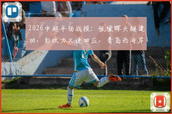 2026中超半场战报:张瑷晖头槌建功,彭欣力火速回应,青岛西海岸1-1暂平浙江队