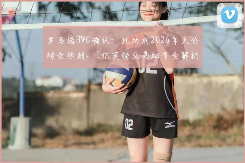 罗马诺HWG确认:托纳利2026年天价转会热刺,1亿英镑交易细节全解析,球迷必看!