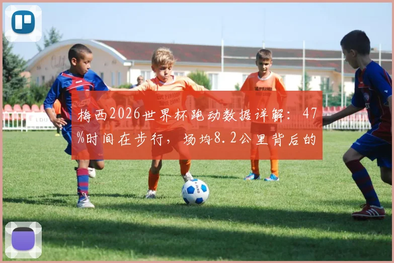 梅西2026世界杯跑动数据详解:47%时间在步行,场均8.2公里背后的球场智慧