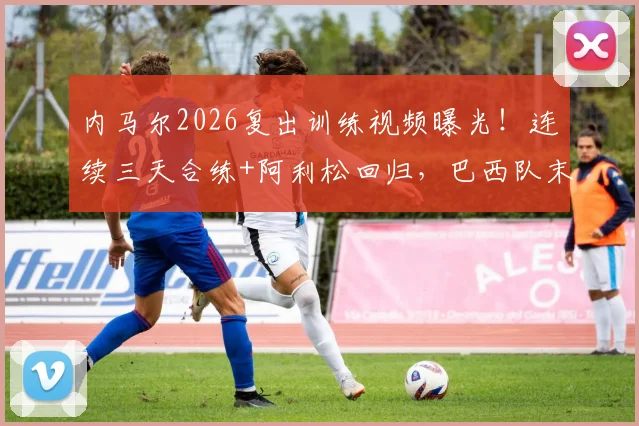 内马尔2026复出训练视频曝光！连续三天合练+阿利松回归，巴西队末轮生死战迎转机