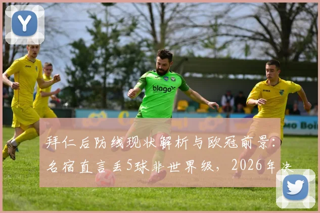拜仁后防线现状解析与欧冠前景:名宿直言丢5球非世界级,2026年决赛之路堪忧