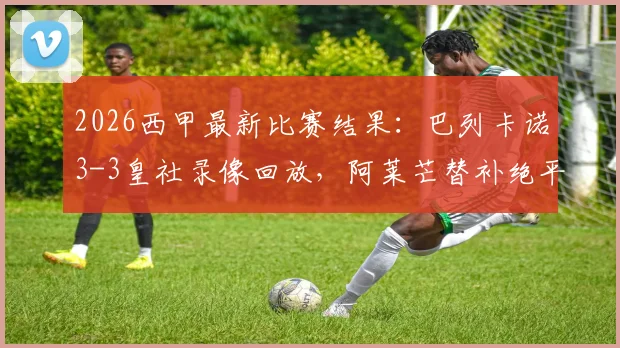 2026西甲最新比赛结果：巴列卡诺3-3皇社录像回放，阿莱芒替补绝平救主，两进球被吹引争议