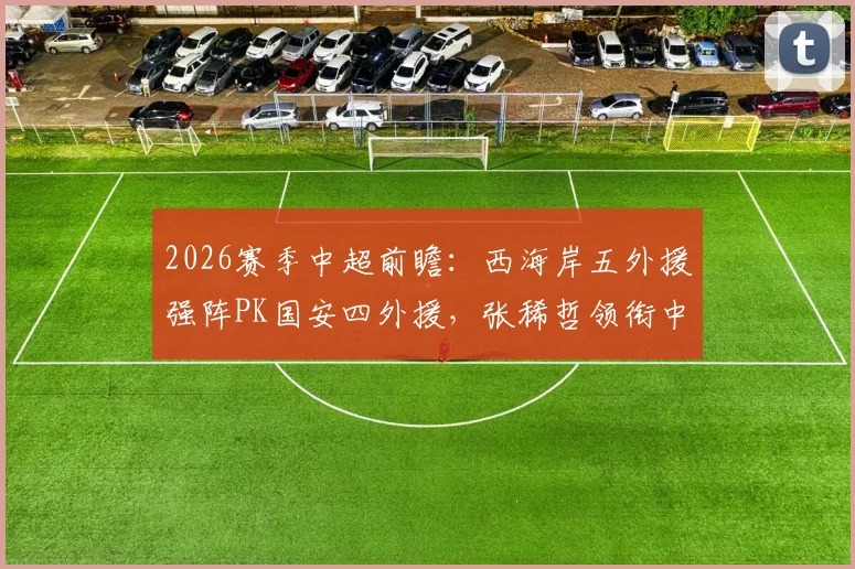 2026赛季中超前瞻:西海岸五外援强阵PK国安四外援,张稀哲领衔中场,张玉宁缺阵影响几何