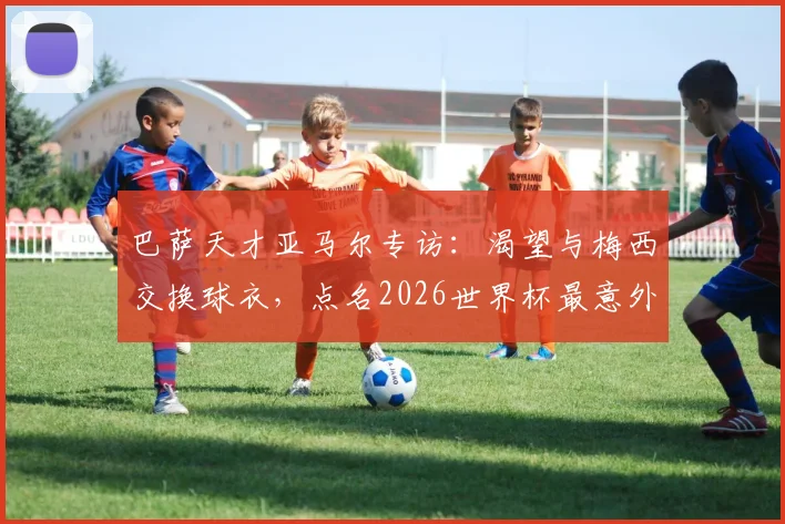 巴萨天才亚马尔专访：渴望与梅西交换球衣，点名2026世界杯最意外球员赛巴里